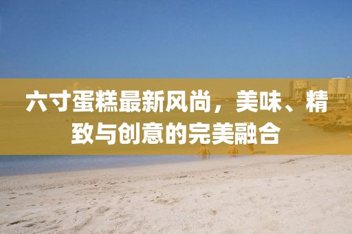 六寸蛋糕最新风尚，美味、精致与创意的完美融合