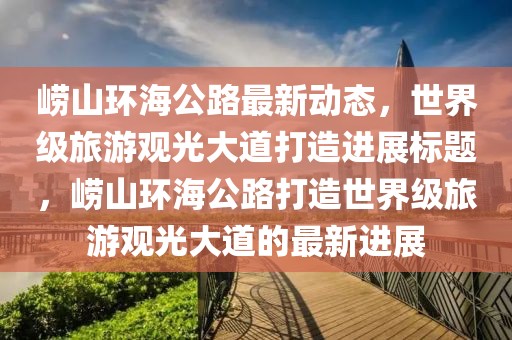 崂山环海公路最新动态，世界级旅游观光大道打造进展标题，崂山环海公路打造世界级旅游观光大道的最新进展