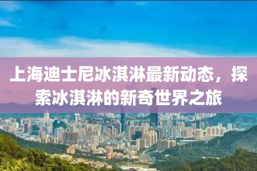 上海迪士尼冰淇淋最新动态，探索冰淇淋的新奇世界之旅