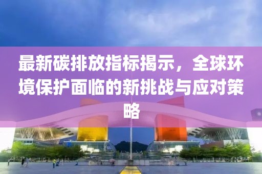 最新碳排放指标揭示，全球环境保护面临的新挑战与应对策略