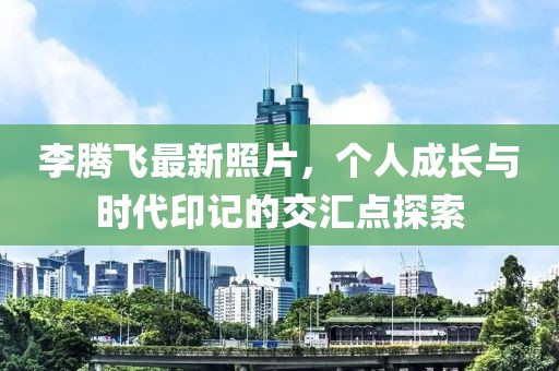 李腾飞最新照片，个人成长与时代印记的交汇点探索