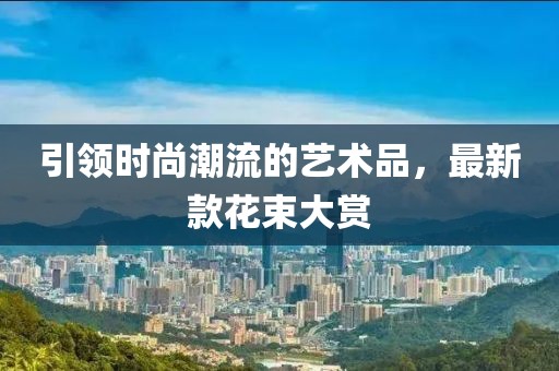 引领时尚潮流的艺术品，最新款花束大赏