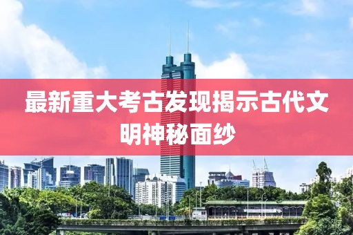 最新重大考古发现揭示古代文明神秘面纱