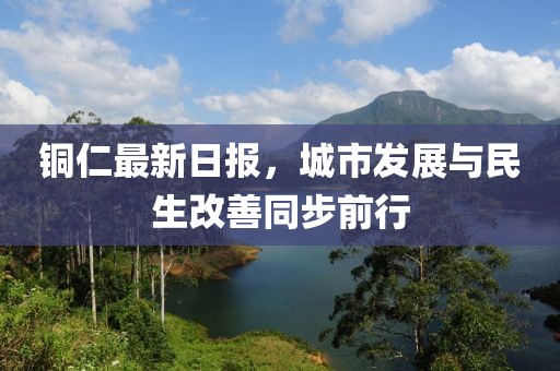 铜仁最新日报，城市发展与民生改善同步前行