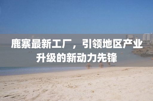 鹿寨最新工厂，引领地区产业升级的新动力先锋