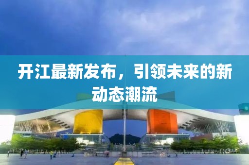 开江最新发布，引领未来的新动态潮流