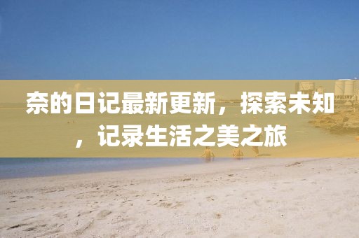奈的日记最新更新，探索未知，记录生活之美之旅
