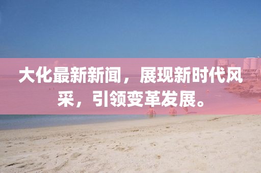 大化最新新闻，展现新时代风采，引领变革发展。