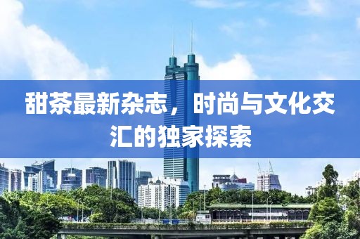 甜茶最新杂志，时尚与文化交汇的独家探索