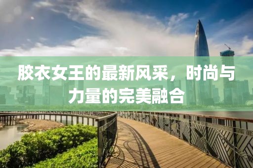 胶衣女王的最新风采，时尚与力量的完美融合