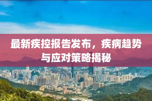 最新疾控报告发布，疾病趋势与应对策略揭秘