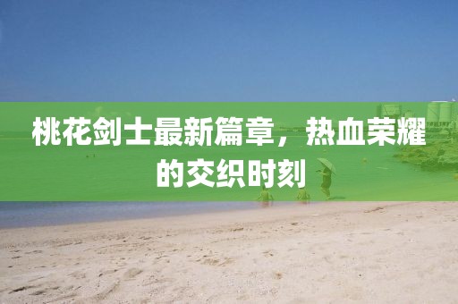 桃花剑士最新篇章，热血荣耀的交织时刻