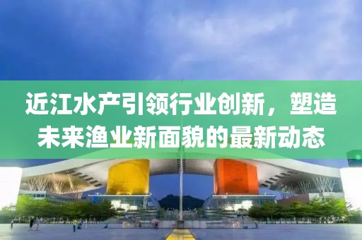近江水产引领行业创新，塑造未来渔业新面貌的最新动态