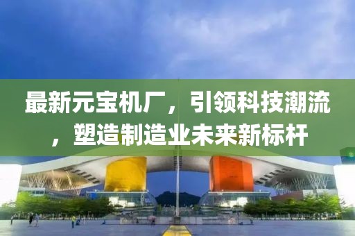 最新元宝机厂，引领科技潮流，塑造制造业未来新标杆
