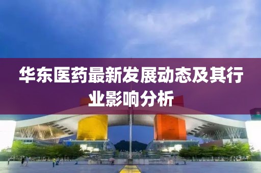 华东医药最新发展动态及其行业影响分析