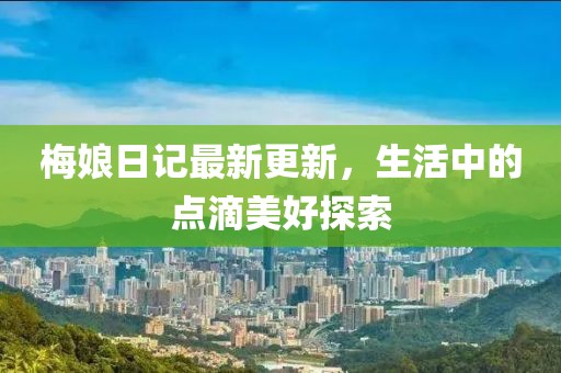梅娘日记最新更新，生活中的点滴美好探索