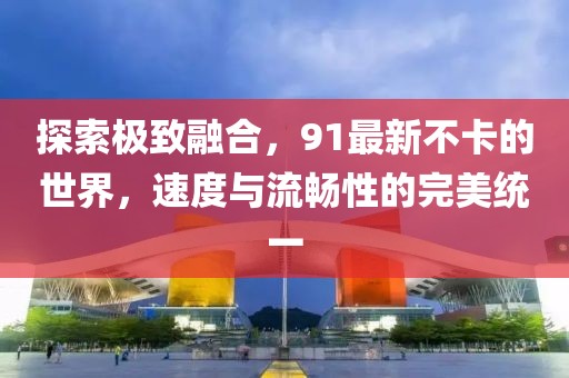探索极致融合，91最新不卡的世界，速度与流畅性的完美统一