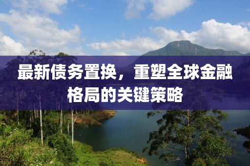 最新债务置换，重塑全球金融格局的关键策略