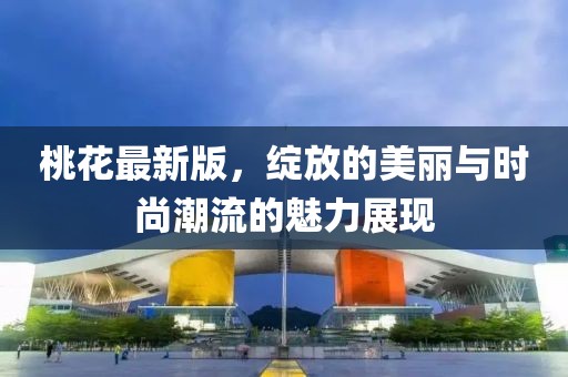 桃花最新版，绽放的美丽与时尚潮流的魅力展现