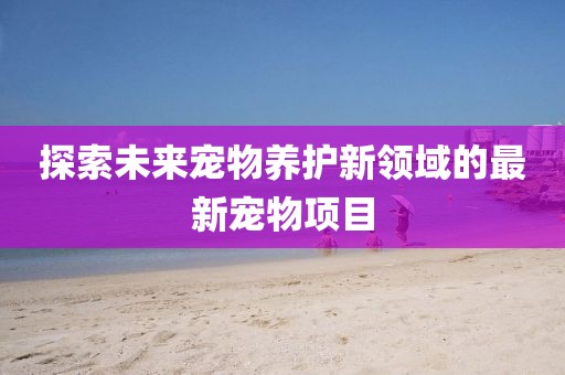 探索未来宠物养护新领域的最新宠物项目