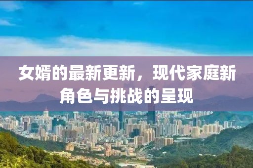 女婿的最新更新，现代家庭新角色与挑战的呈现