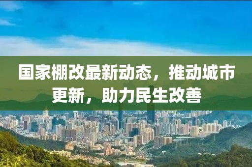 国家棚改最新动态，推动城市更新，助力民生改善