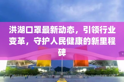 洪湖口罩最新动态，引领行业变革，守护人民健康的新里程碑