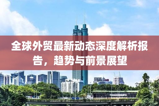 全球外贸最新动态深度解析报告，趋势与前景展望