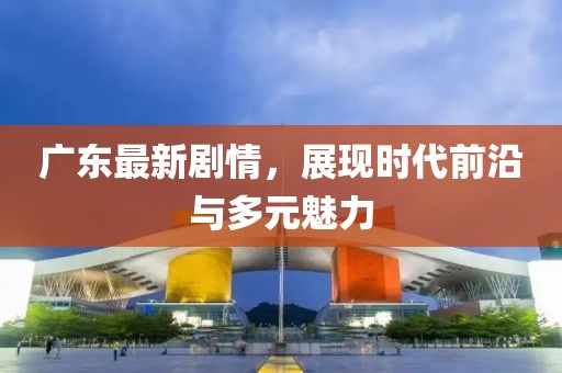 广东最新剧情，展现时代前沿与多元魅力