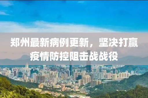 郑州最新病例更新，坚决打赢疫情防控阻击战战役