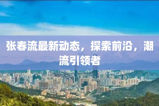 张春流最新动态，探索前沿，潮流引领者