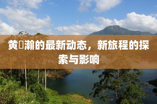黄暐瀚的最新动态，新旅程的探索与影响