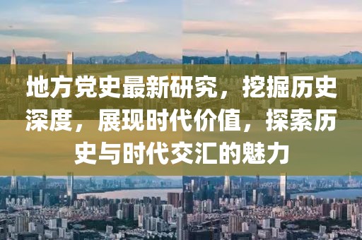 地方党史最新研究，挖掘历史深度，展现时代价值，探索历史与时代交汇的魅力