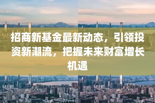 招商新基金最新动态，引领投资新潮流，把握未来财富增长机遇
