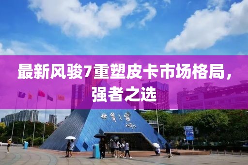最新风骏7重塑皮卡市场格局，强者之选