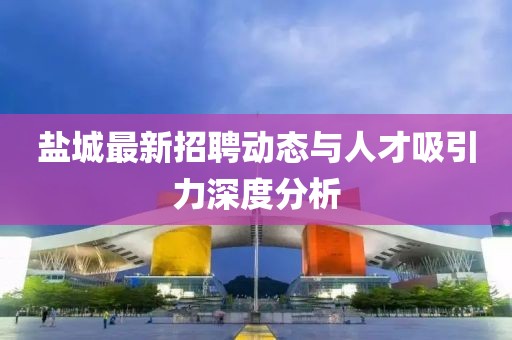 盐城最新招聘动态与人才吸引力深度分析