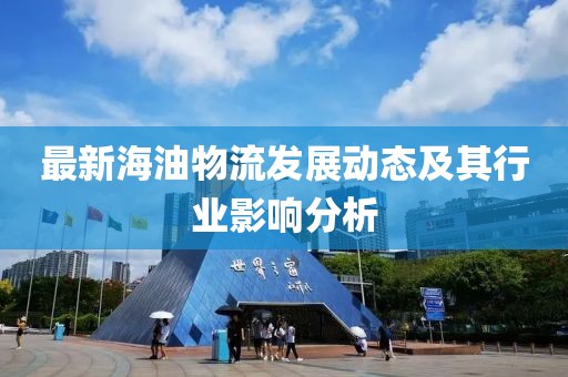 最新海油物流发展动态及其行业影响分析