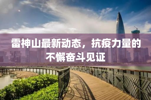 雷神山最新动态，抗疫力量的不懈奋斗见证