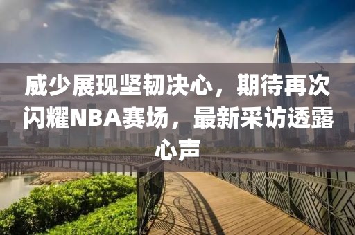 威少展现坚韧决心，期待再次闪耀NBA赛场，最新采访透露心声