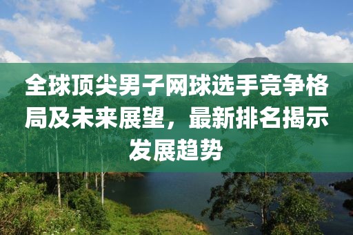 全球顶尖男子网球选手竞争格局及未来展望，最新排名揭示发展趋势