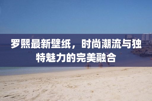 罗熙最新壁纸，时尚潮流与独特魅力的完美融合