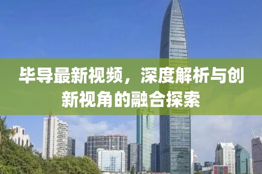 毕导最新视频，深度解析与创新视角的融合探索