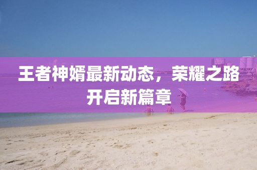 王者神婿最新动态，荣耀之路开启新篇章