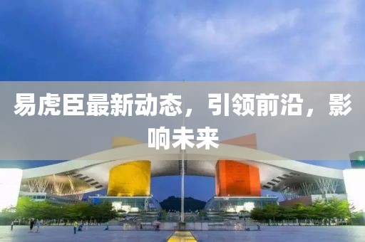 易虎臣最新动态，引领前沿，影响未来