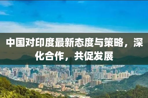 中国对印度最新态度与策略，深化合作，共促发展