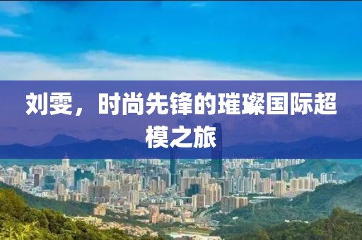 刘雯，时尚先锋的璀璨国际超模之旅
