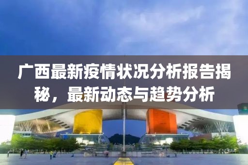 广西最新疫情状况分析报告揭秘，最新动态与趋势分析