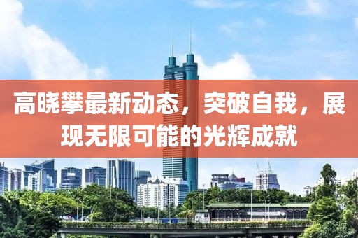 高晓攀最新动态，突破自我，展现无限可能的光辉成就
