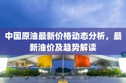 中国原油最新价格动态分析，最新油价及趋势解读