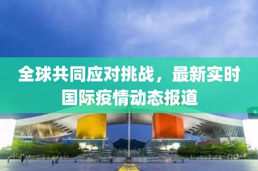 全球共同应对挑战，最新实时国际疫情动态报道